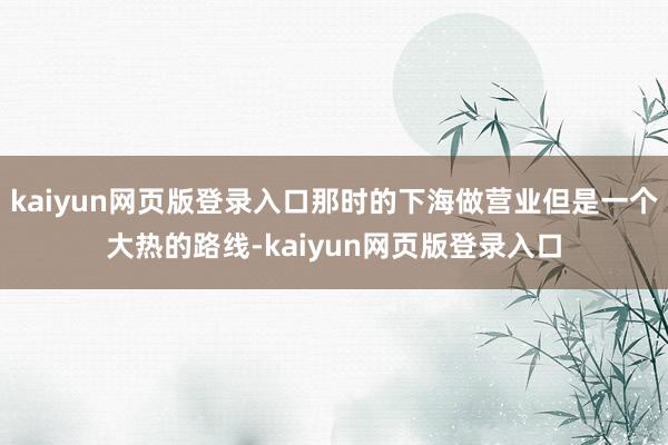 kaiyun网页版登录入口那时的下海做营业但是一个大热的路线-kaiyun网页版登录入口