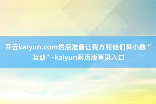 开云kaiyun.com然后准备让我方和他们来小数“互动”-kaiyun网页版登录入口