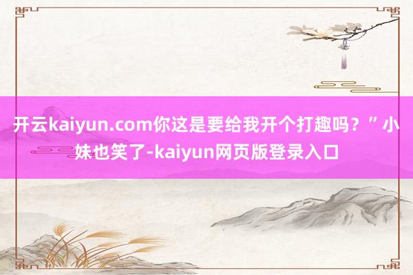开云kaiyun.com你这是要给我开个打趣吗？”小妹也笑了-kaiyun网页版登录入口
