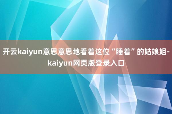 开云kaiyun意思意思地看着这位“睡着”的姑娘姐-kaiyun网页版登录入口