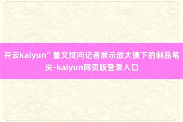 开云kaiyun”董文斌向记者展示放大镜下的制品笔尖-kaiyun网页版登录入口
