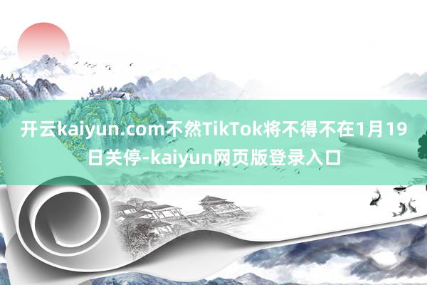 开云kaiyun.com不然TikTok将不得不在1月19日关停-kaiyun网页版登录入口