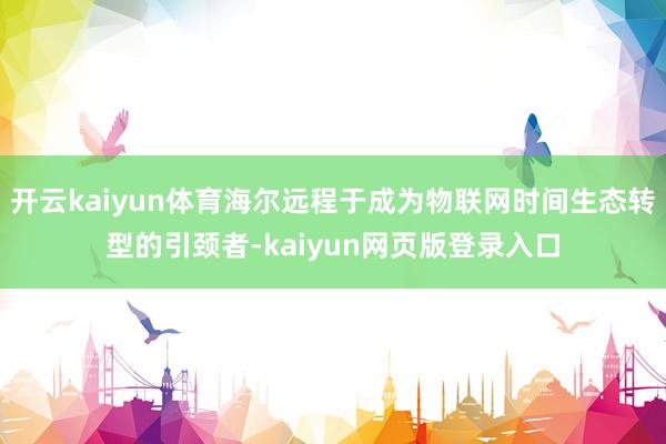 开云kaiyun体育海尔远程于成为物联网时间生态转型的引颈者-kaiyun网页版登录入口