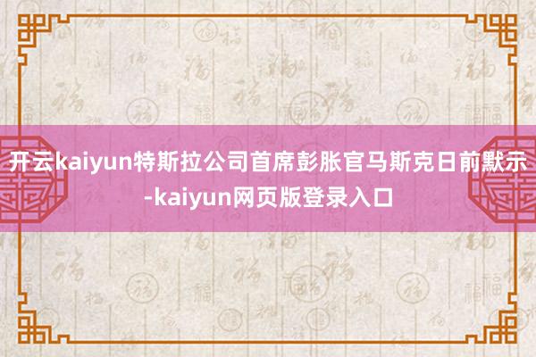 开云kaiyun特斯拉公司首席彭胀官马斯克日前默示-kaiyun网页版登录入口