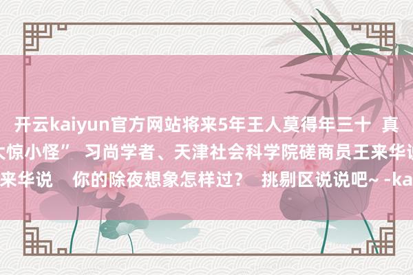 开云kaiyun官方网站将来5年王人莫得年三十  真不是什么大事  公众无谓大惊小怪”  习尚学者、天津社会科学院磋商员王来华说    你的除夜想象怎样过？  挑剔区说说吧~ -kaiyun网页版登录入口