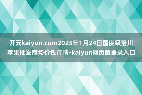 开云kaiyun.com2025年1月24日国度级洛川苹果批发商场价钱行情-kaiyun网页版登录入口