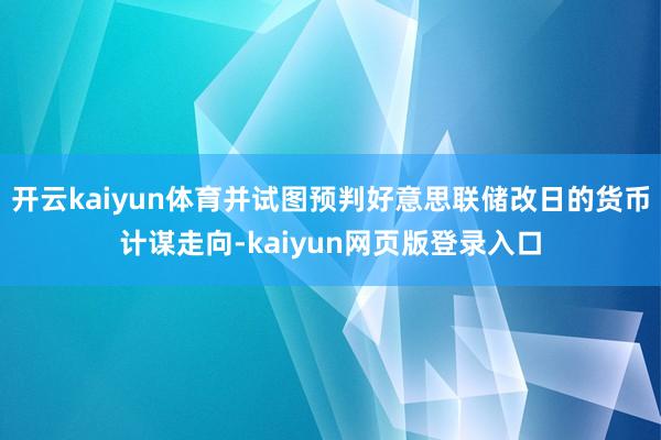 开云kaiyun体育并试图预判好意思联储改日的货币计谋走向-kaiyun网页版登录入口