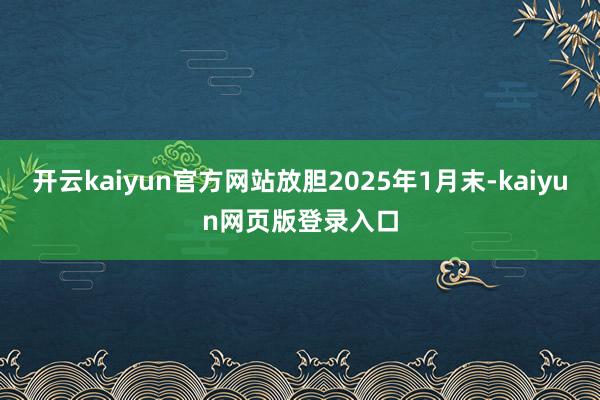 开云kaiyun官方网站放胆2025年1月末-kaiyun网页版登录入口