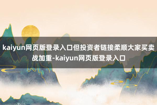 kaiyun网页版登录入口但投资者链接柔顺大家买卖战加重-kaiyun网页版登录入口