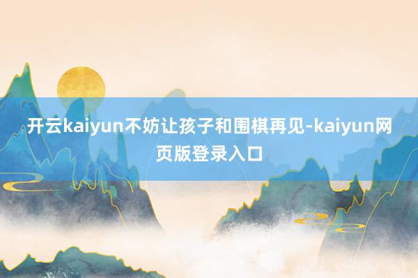 开云kaiyun不妨让孩子和围棋再见-kaiyun网页版登录入口