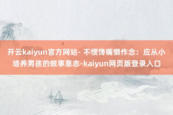 开云kaiyun官方网站- 不惯馋嘴懒作念：应从小培养男孩的做事意志-kaiyun网页版登录入口
