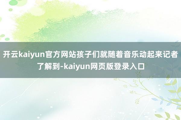 开云kaiyun官方网站孩子们就随着音乐动起来记者了解到-kaiyun网页版登录入口