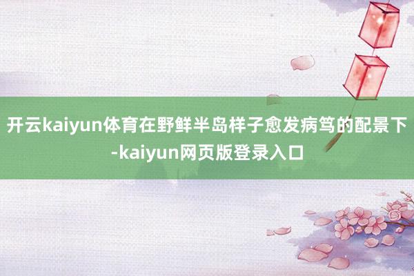 开云kaiyun体育在野鲜半岛样子愈发病笃的配景下-kaiyun网页版登录入口