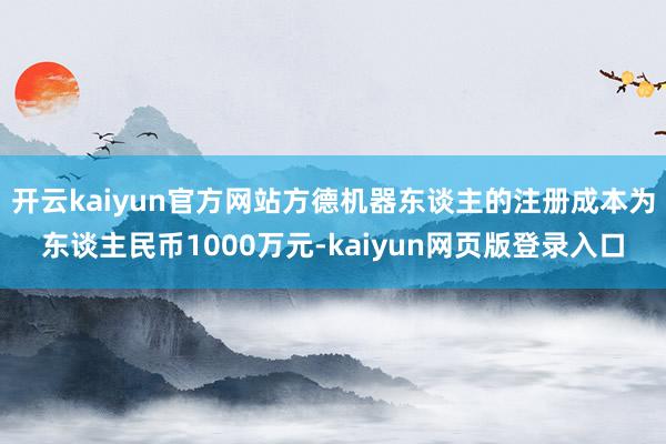 开云kaiyun官方网站方德机器东谈主的注册成本为东谈主民币1000万元-kaiyun网页版登录入口