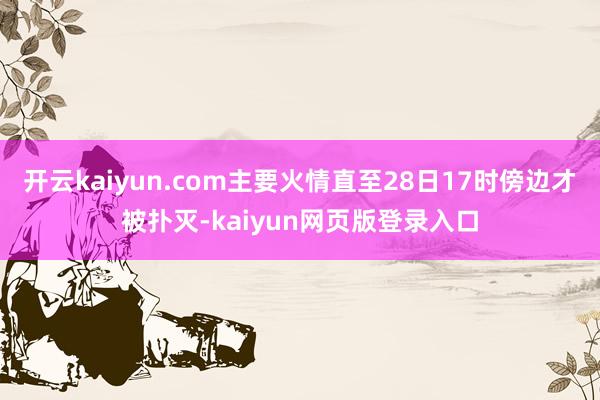 开云kaiyun.com主要火情直至28日17时傍边才被扑灭-kaiyun网页版登录入口