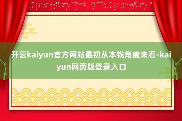 开云kaiyun官方网站　　最初从本钱角度来看-kaiyun网页版登录入口