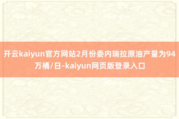 开云kaiyun官方网站2月份委内瑞拉原油产量为94万桶/日-kaiyun网页版登录入口