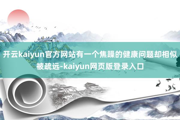 开云kaiyun官方网站有一个焦躁的健康问题却相似被疏远-kaiyun网页版登录入口