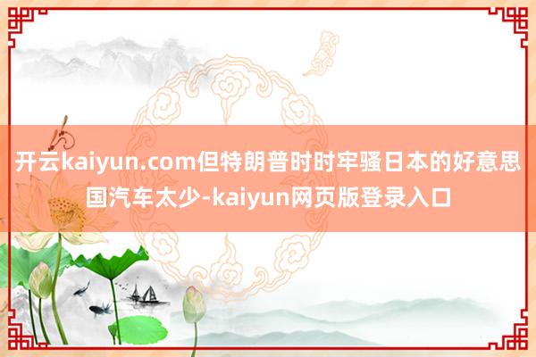开云kaiyun.com但特朗普时时牢骚日本的好意思国汽车太少-kaiyun网页版登录入口