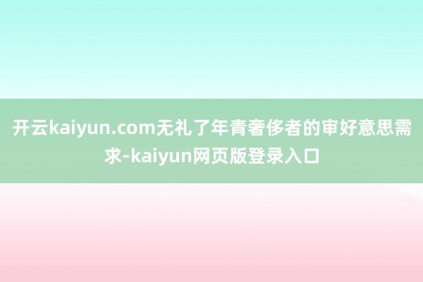 开云kaiyun.com无礼了年青奢侈者的审好意思需求-kaiyun网页版登录入口