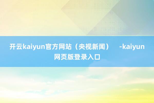 开云kaiyun官方网站（央视新闻）    -kaiyun网页版登录入口