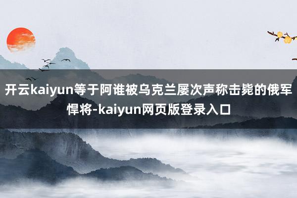 开云kaiyun等于阿谁被乌克兰屡次声称击毙的俄军悍将-kaiyun网页版登录入口