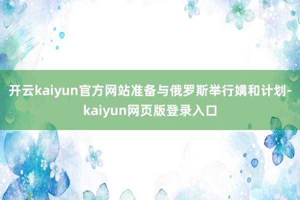 开云kaiyun官方网站准备与俄罗斯举行媾和计划-kaiyun网页版登录入口
