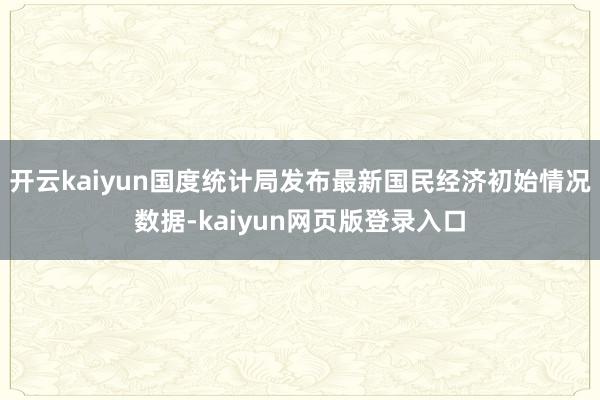 开云kaiyun国度统计局发布最新国民经济初始情况数据-kaiyun网页版登录入口