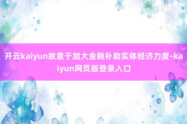 开云kaiyun故意于加大金融补助实体经济力度-kaiyun网页版登录入口