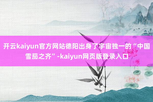 开云kaiyun官方网站德阳出身了宇宙独一的“中国雪茄之齐”-kaiyun网页版登录入口