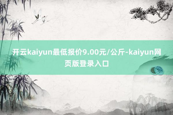 开云kaiyun最低报价9.00元/公斤-kaiyun网页版登录入口