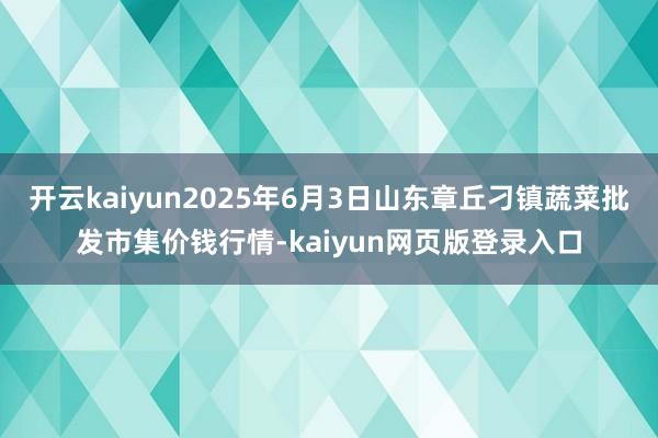 开云kaiyun2025年6月3日山东章丘刁镇蔬菜批发市集价钱行情-kaiyun网页版登录入口