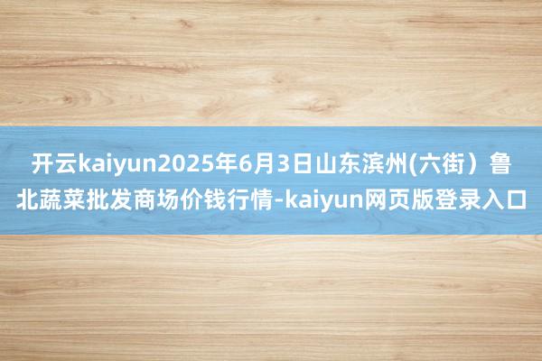 开云kaiyun2025年6月3日山东滨州(六街)鲁北蔬菜批发商场价钱行情-kaiyun网页版登录入口