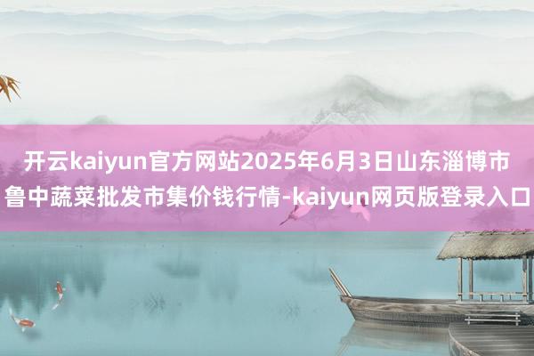 开云kaiyun官方网站2025年6月3日山东淄博市鲁中蔬菜批发市集价钱行情-kaiyun网页版登录入口