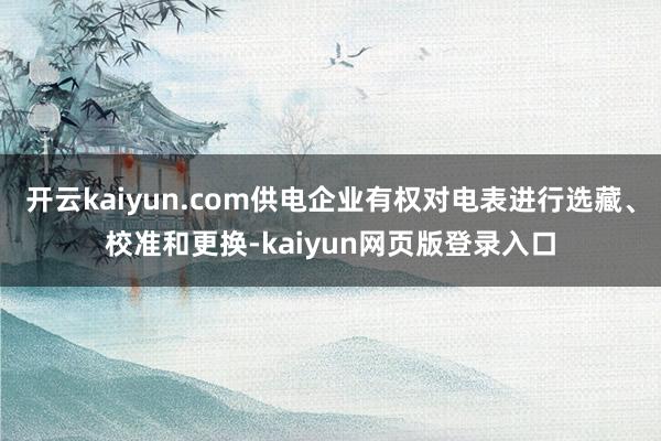 开云kaiyun.com供电企业有权对电表进行选藏、校准和更换-kaiyun网页版登录入口