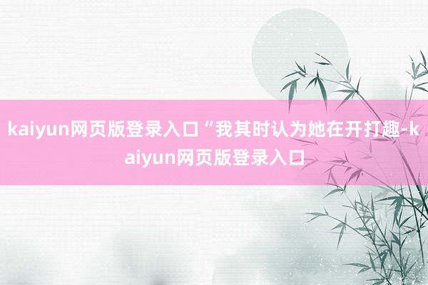 kaiyun网页版登录入口“我其时认为她在开打趣-kaiyun网页版登录入口