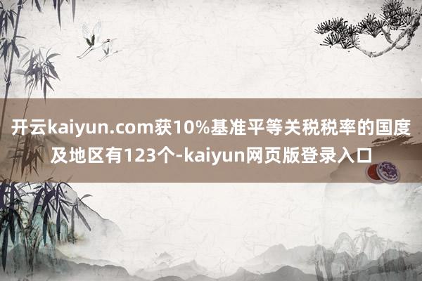 开云kaiyun.com获10%基准平等关税税率的国度及地区有123个-kaiyun网页版登录入口