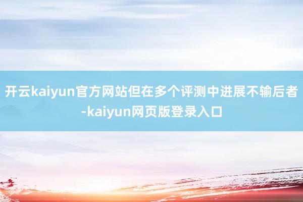 开云kaiyun官方网站但在多个评测中进展不输后者-kaiyun网页版登录入口