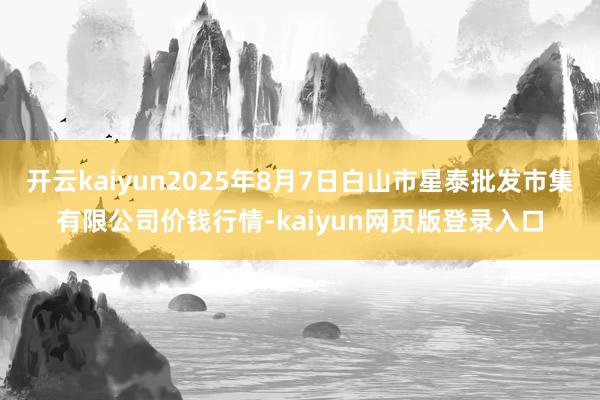 开云kaiyun2025年8月7日白山市星泰批发市集有限公司价钱行情-kaiyun网页版登录入口
