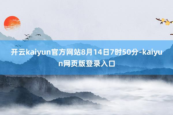 开云kaiyun官方网站8月14日7时50分-kaiyun网页版登录入口
