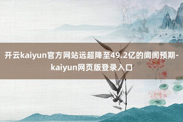 开云kaiyun官方网站远超降至49.2亿的阛阓预期-kaiyun网页版登录入口