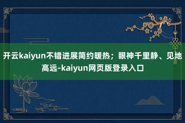 开云kaiyun不错进展简约暖热;眼神千里静、见地高远-kaiyun网页版登录入口