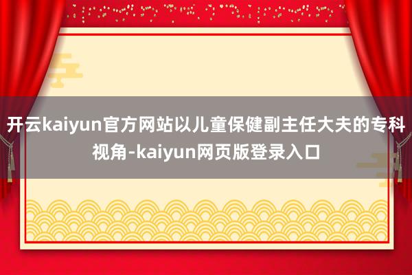 开云kaiyun官方网站以儿童保健副主任大夫的专科视角-kaiyun网页版登录入口