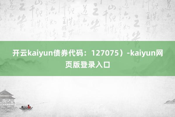 开云kaiyun债券代码：127075）-kaiyun网页版登录入口