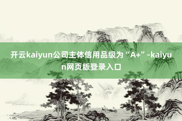 开云kaiyun公司主体信用品级为“A+”-kaiyun网页版登录入口