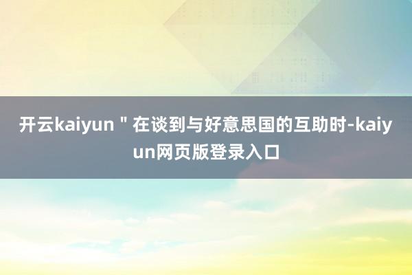 开云kaiyun＂在谈到与好意思国的互助时-kaiyun网页版登录入口