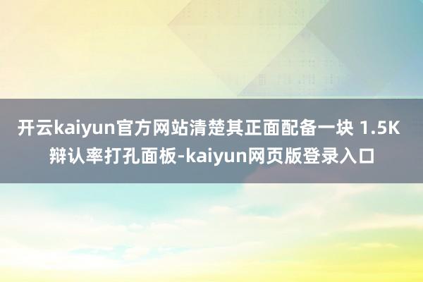 开云kaiyun官方网站清楚其正面配备一块 1.5K 辩认率打孔面板-kaiyun网页版登录入口