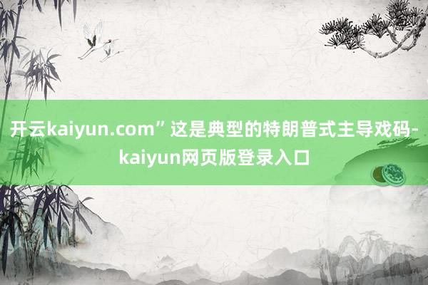 开云kaiyun.com”这是典型的特朗普式主导戏码-kaiyun网页版登录入口