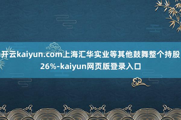 开云kaiyun.com上海汇华实业等其他鼓舞整个持股26%-kaiyun网页版登录入口