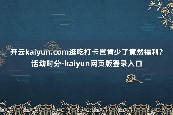 开云kaiyun.com 逛吃打卡岂肯少了竟然福利?活动时分-kaiyun网页版登录入口